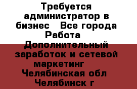 Требуется администратор в бизнес - Все города Работа » Дополнительный заработок и сетевой маркетинг   . Челябинская обл.,Челябинск г.